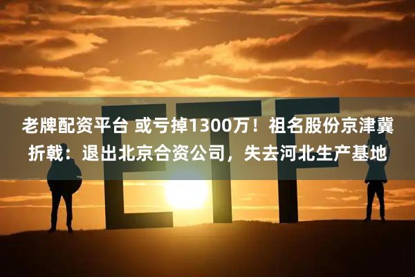老牌配资平台 或亏掉1300万！祖名股份京津冀折戟：退出北京合资公司，失去河北生产基地