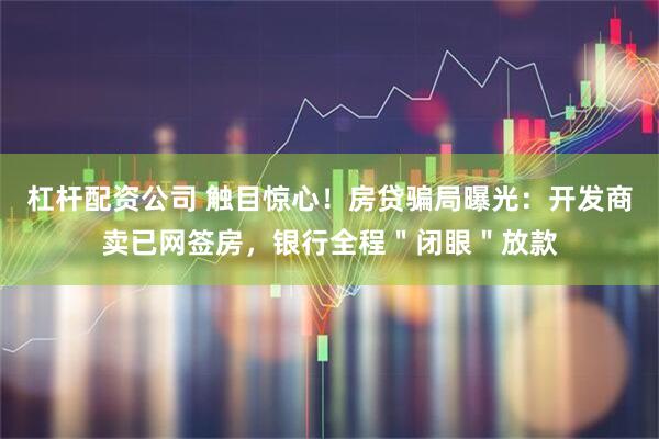 杠杆配资公司 触目惊心！房贷骗局曝光：开发商卖已网签房，银行全程＂闭眼＂放款