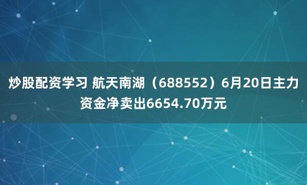 炒股配资学习 航天南湖（688552）6月20日主力资金净卖出6654.70万元