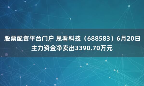 股票配资平台门户 思看科技（688583）6月20日主力资金净卖出3390.70万元
