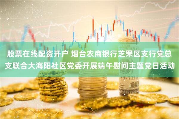 股票在线配资开户 烟台农商银行芝罘区支行党总支联合大海阳社区党委开展端午慰问主题党日活动