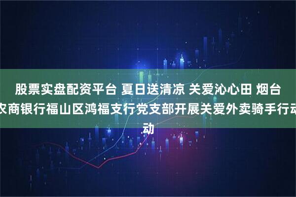 股票实盘配资平台 夏日送清凉 关爱沁心田 烟台农商银行福山区鸿福支行党支部开展关爱外卖骑手行动