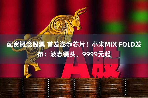配资概念股票 首发澎湃芯片！小米MIX FOLD发布：液态镜头、9999元起