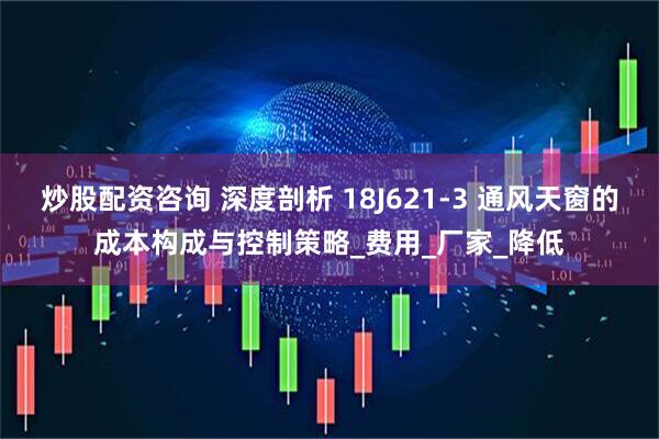 炒股配资咨询 深度剖析 18J621-3 通风天窗的成本构成与控制策略_费用_厂家_降低