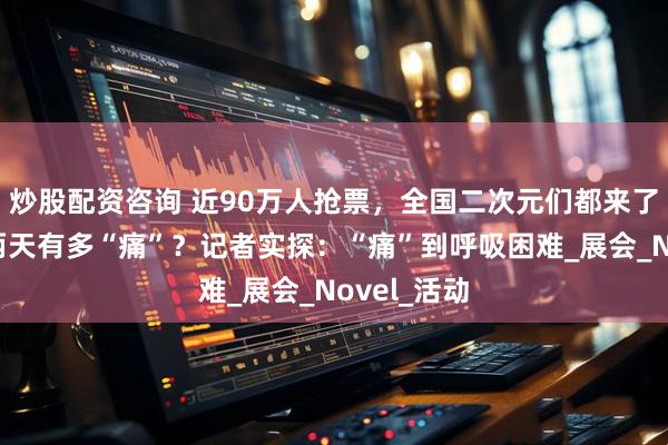 炒股配资咨询 近90万人抢票，全国二次元们都来了，上海这两天有多“痛”？记者实探：“痛”到呼吸困难_展会_Novel_活动