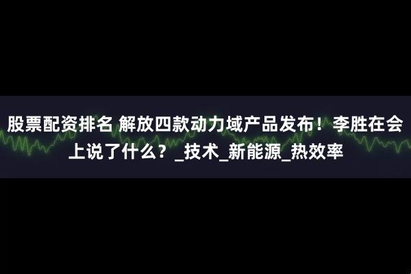 股票配资排名 解放四款动力域产品发布！李胜在会上说了什么？_技术_新能源_热效率