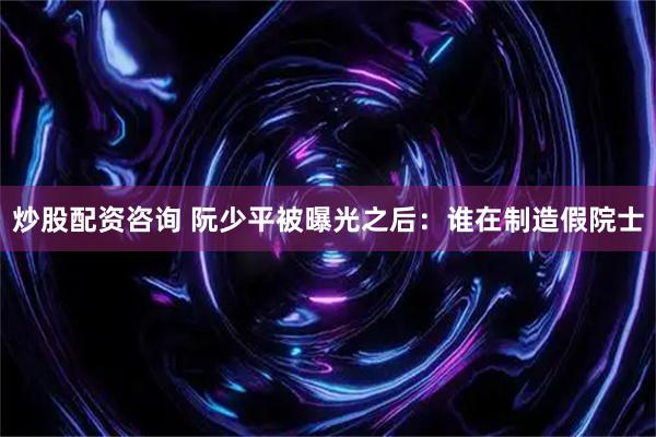 炒股配资咨询 阮少平被曝光之后：谁在制造假院士