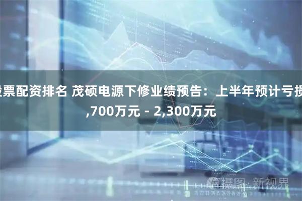 股票配资排名 茂硕电源下修业绩预告：上半年预计亏损1,700万元 - 2,300万元