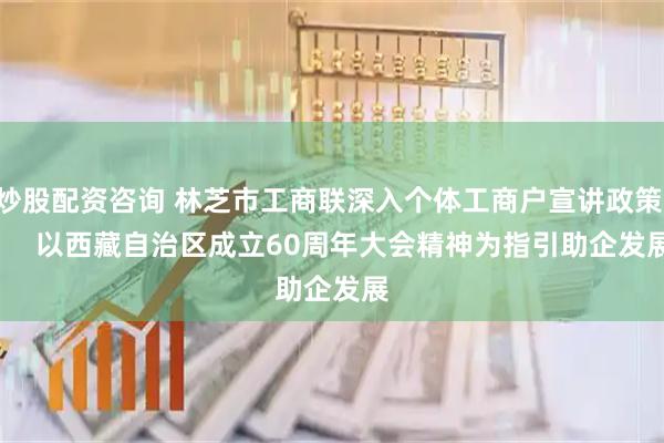 炒股配资咨询 林芝市工商联深入个体工商户宣讲政策       以西藏自治区成立60周年大会精神为指引助企发展