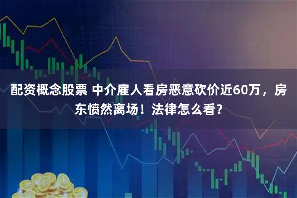 配资概念股票 中介雇人看房恶意砍价近60万，房东愤然离场！法律怎么看？