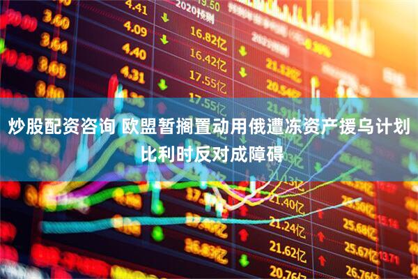 炒股配资咨询 欧盟暂搁置动用俄遭冻资产援乌计划 比利时反对成障碍