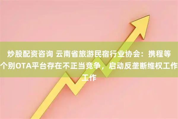 炒股配资咨询 云南省旅游民宿行业协会：携程等个别OTA平台存在不正当竞争，启动反垄断维权工作