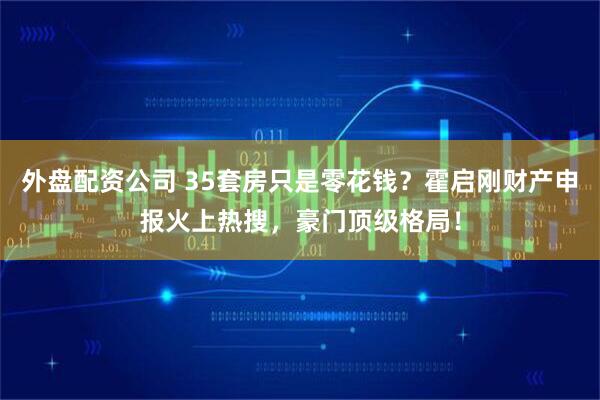 外盘配资公司 35套房只是零花钱？霍启刚财产申报火上热搜，豪门顶级格局！